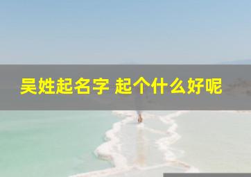 吴姓起名字 起个什么好呢